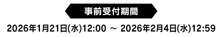 【事前受付期間】2026年1月21日(水)12:00 ～ 2026年2月4日(水)12:59