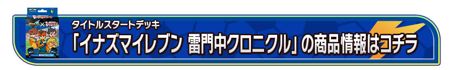 タイトルスタートデッキ「イナズマイレブン 雷門中クロニクル」の商品情報はコチラ