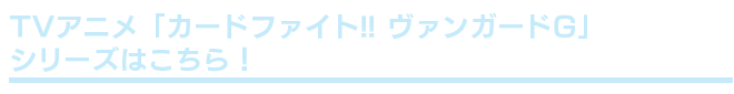 TVアニメ「カードファイト!! ヴァンガードG」シリーズはこちら！