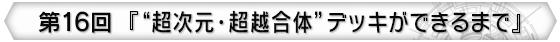 第16回 『“超次元・超越合体”デッキができるまで』