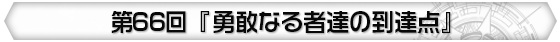 第66回 『勇敢なる者達の到達点』